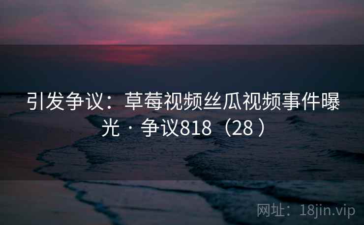 引发争议：草莓视频丝瓜视频事件曝光 · 争议818（28 ）