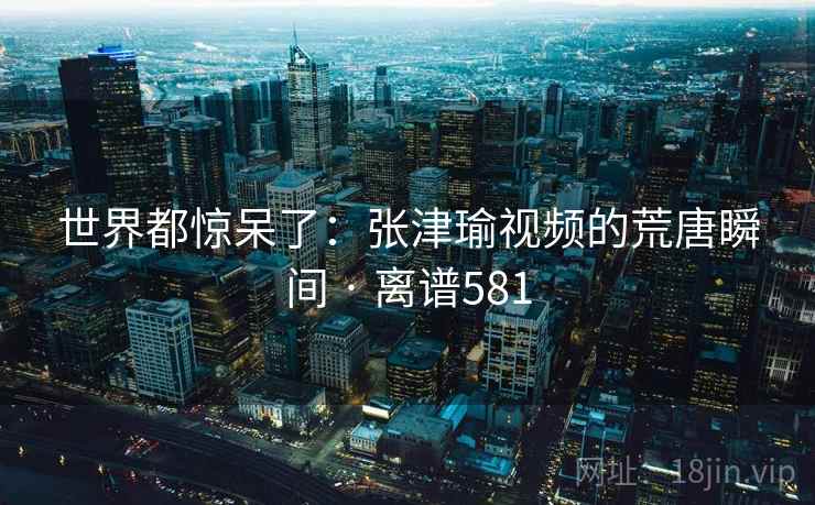 世界都惊呆了：张津瑜视频的荒唐瞬间 · 离谱581