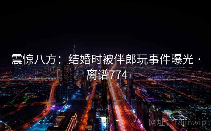 震惊八方：结婚时被伴郎玩事件曝光 · 离谱774