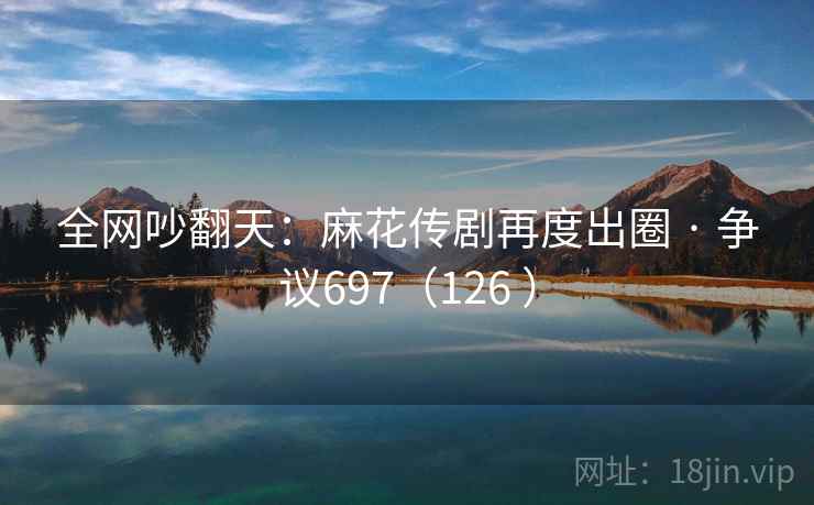 全网吵翻天：麻花传剧再度出圈 · 争议697（126 ）