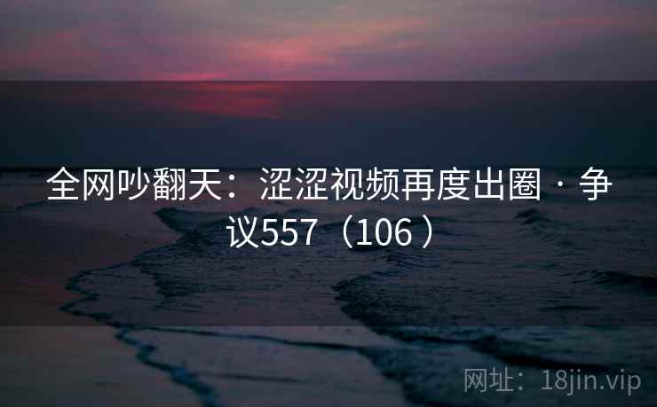 全网吵翻天：涩涩视频再度出圈 · 争议557（106 ）