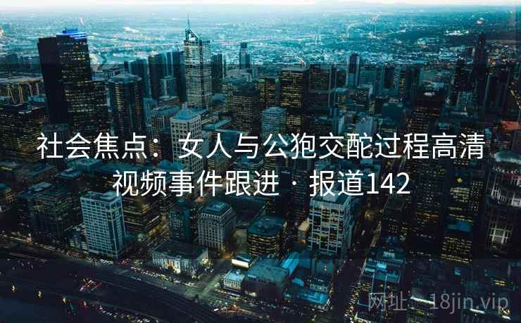 社会焦点：女人与公狍交酡过程高清视频事件跟进 · 报道142