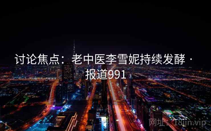 讨论焦点：老中医李雪妮持续发酵 · 报道991